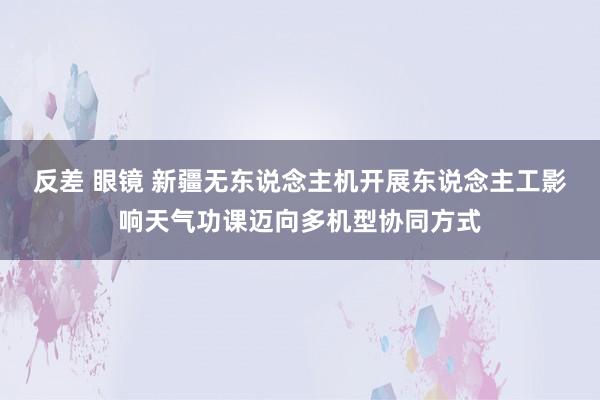 反差 眼镜 新疆无东说念主机开展东说念主工影响天气功课迈向多机型协同方式