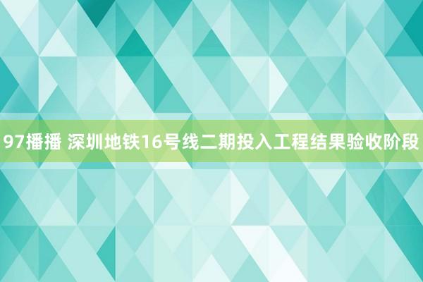 97播播 深圳地铁16号线二期投入工程结果验收阶段