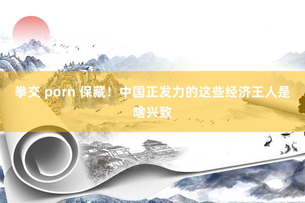拳交 porn 保藏！中国正发力的这些经济王人是啥兴致