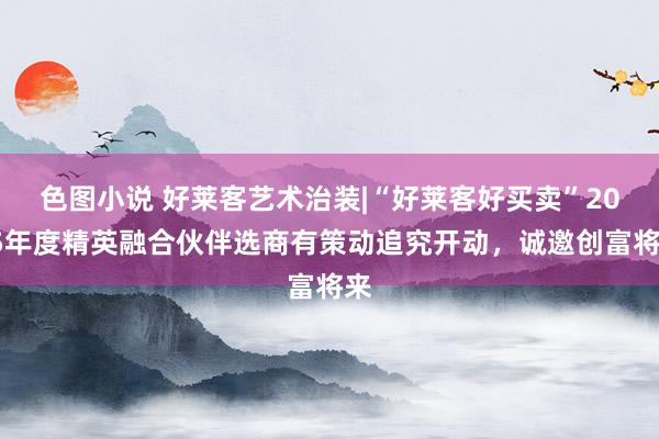 色图小说 好莱客艺术治装|“好莱客好买卖”2025年度精英融合伙伴选商有策动追究开动，诚邀创富将来