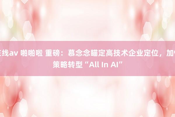在线av 啪啪啦 重磅：慕念念瞄定高技术企业定位，加快策略转型“All In AI”