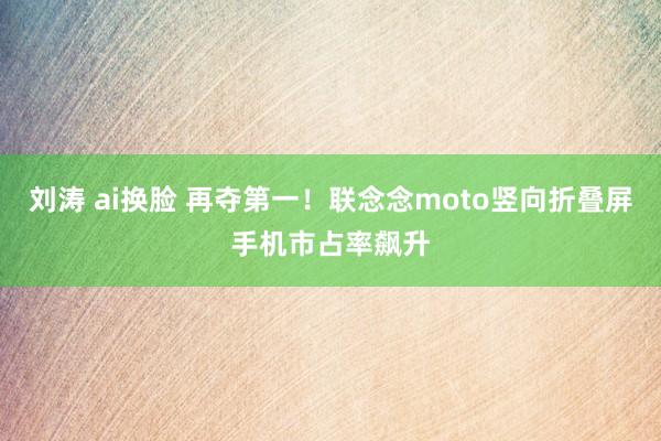 刘涛 ai换脸 再夺第一！联念念moto竖向折叠屏手机市占率飙升