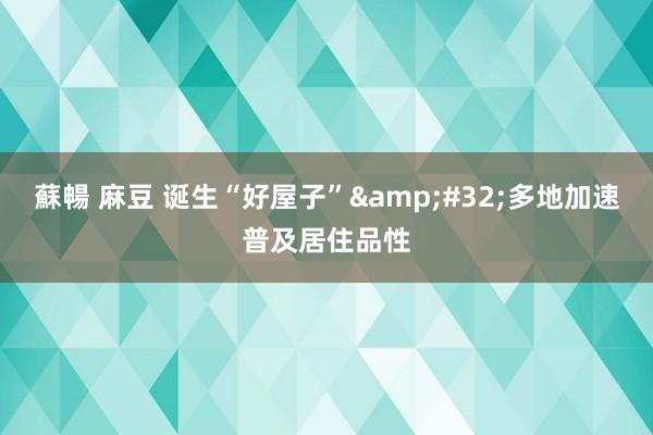 蘇暢 麻豆 诞生“好屋子”&#32;多地加速普及居住品性