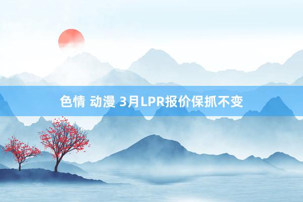 色情 动漫 3月LPR报价保抓不变