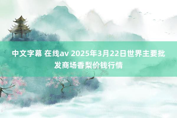 中文字幕 在线av 2025年3月22日世界主要批发商场香梨价钱行情