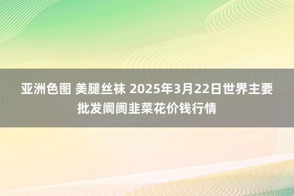 亚洲色图 美腿丝袜 2025年3月22日世界主要批发阛阓韭菜花价钱行情