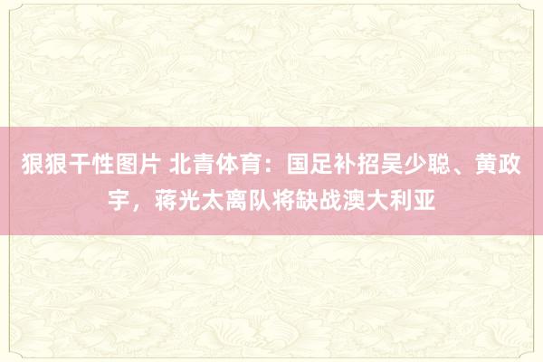 狠狠干性图片 北青体育：国足补招吴少聪、黄政宇，蒋光太离队将缺战澳大利亚