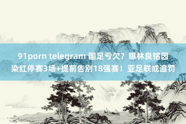 91porn telegram 国足亏欠？曝林良铭因染红停赛3场+提前告别18强赛！亚足联或追罚