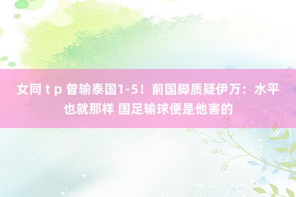 女同 t p 曾输泰国1-5！前国脚质疑伊万：水平也就那样 国足输球便是他害的