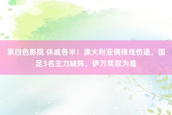 第四色影院 休戚各半！澳大利亚俩锋线伤退，国足3名主力缺阵，伊万驾驭为难