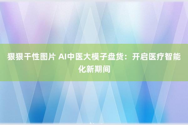 狠狠干性图片 AI中医大模子盘货：开启医疗智能化新期间