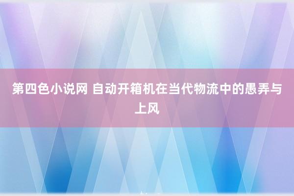 第四色小说网 自动开箱机在当代物流中的愚弄与上风