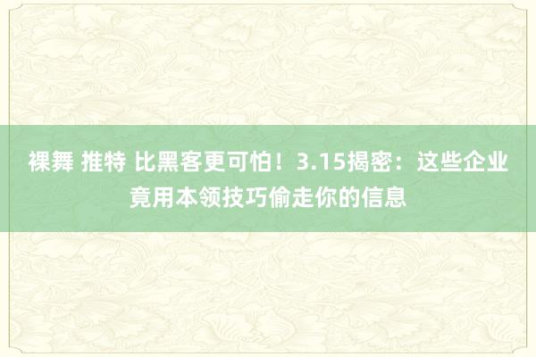 裸舞 推特 比黑客更可怕！3.15揭密：这些企业竟用本领技巧偷走你的信息