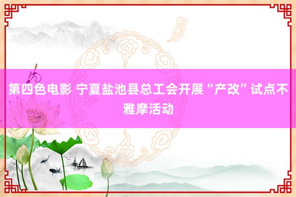 第四色电影 宁夏盐池县总工会开展“产改”试点不雅摩活动