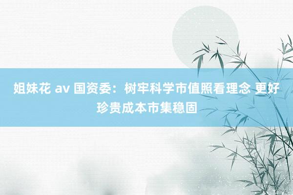 姐妹花 av 国资委：树牢科学市值照看理念 更好珍贵成本市集稳固