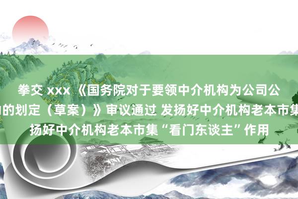 拳交 xxx 《国务院对于要领中介机构为公司公设备行股票提供劳动的划定（草案）》审议通过 发扬好中介机构老本市集“看门东谈主”作用