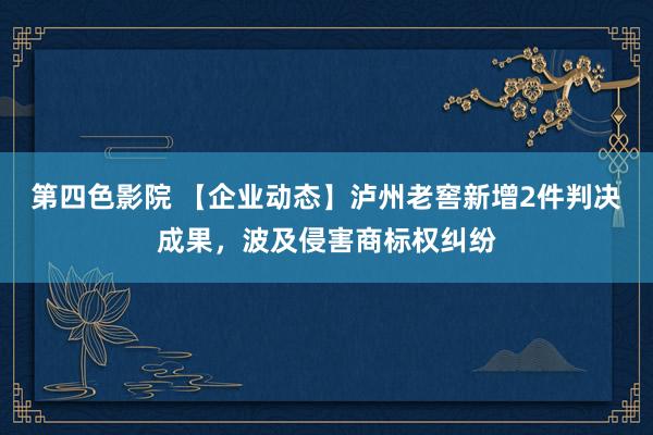 第四色影院 【企业动态】泸州老窖新增2件判决成果，波及侵害商标权纠纷