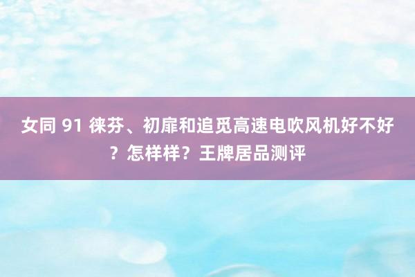 女同 91 徕芬、初扉和追觅高速电吹风机好不好？怎样样？王牌居品测评