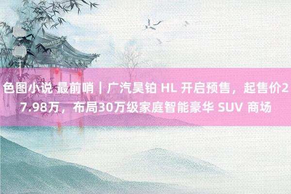 色图小说 最前哨｜广汽昊铂 HL 开启预售，起售价27.98万，布局30万级家庭智能豪华 SUV 商场
