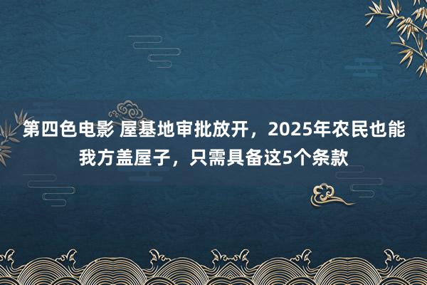 第四色电影 屋基地审批放开，2025年农民也能我方盖屋子，只需具备这5个条款