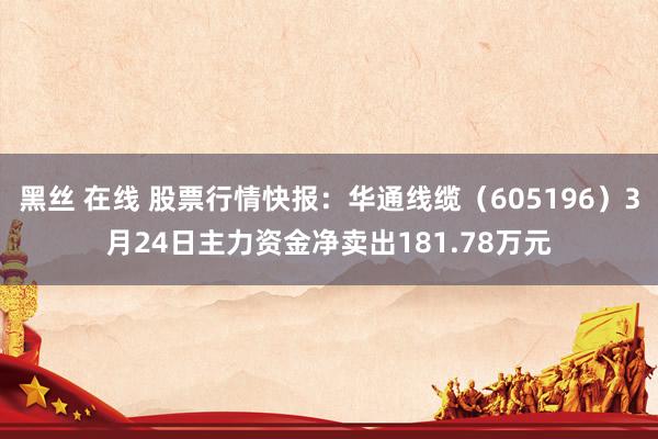 黑丝 在线 股票行情快报：华通线缆（605196）3月24日主力资金净卖出181.78万元