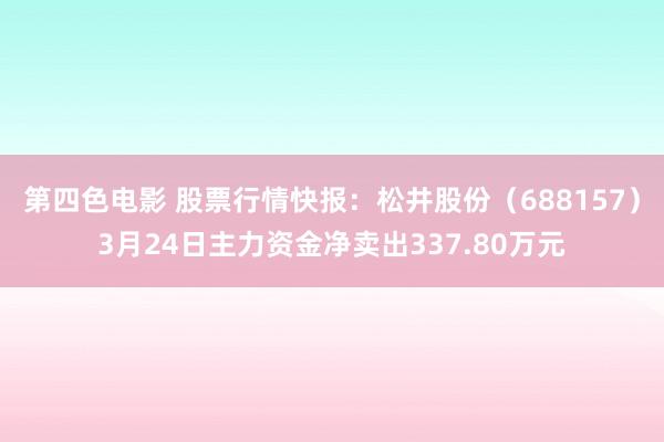 第四色电影 股票行情快报：松井股份（688157）3月24日主力资金净卖出337.80万元