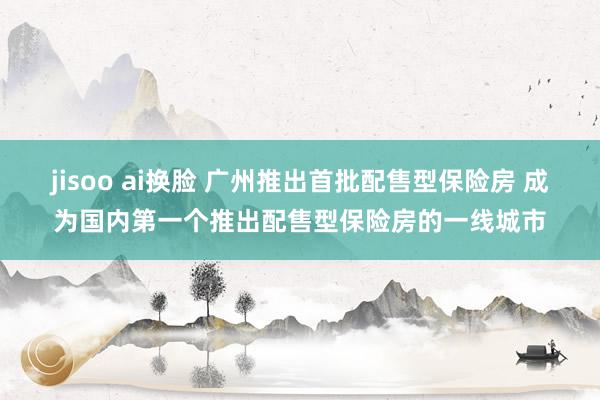 jisoo ai换脸 广州推出首批配售型保险房 成为国内第一个推出配售型保险房的一线城市