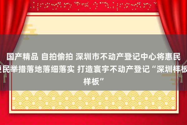 国产精品 自拍偷拍 深圳市不动产登记中心将惠民便民举措落地落细落实 打造寰宇不动产登记“深圳样板”