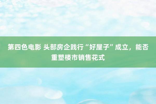 第四色电影 头部房企践行“好屋子”成立，能否重塑楼市销售花式