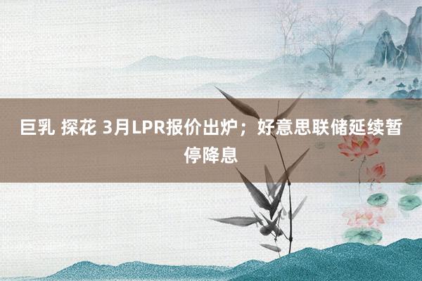 巨乳 探花 3月LPR报价出炉；好意思联储延续暂停降息