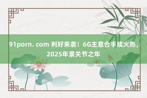 91porn. com 利好来袭！6G主意合手续火热，2025年景关节之年