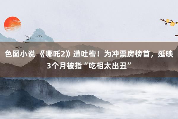 色图小说 《哪吒2》遭吐槽！为冲票房榜首，延映3个月被指“吃相太出丑”