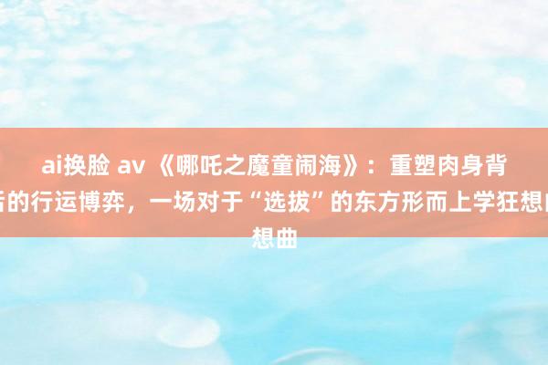 ai换脸 av 《哪吒之魔童闹海》：重塑肉身背后的行运博弈，一场对于“选拔”的东方形而上学狂想曲
