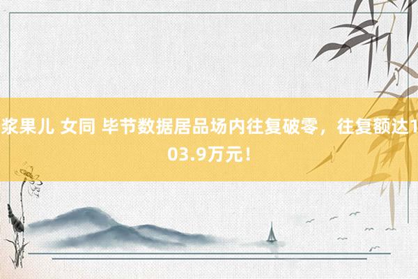 浆果儿 女同 毕节数据居品场内往复破零，往复额达103.9万元！