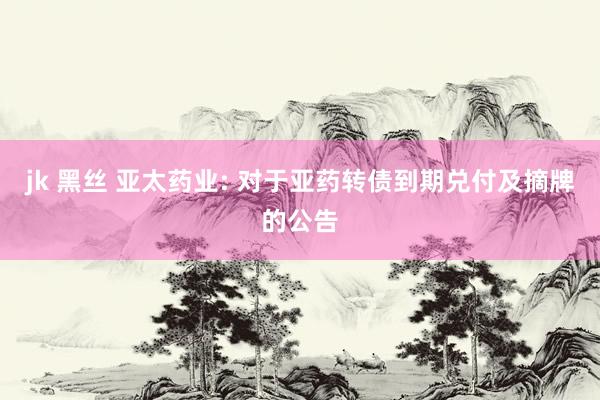 jk 黑丝 亚太药业: 对于亚药转债到期兑付及摘牌的公告