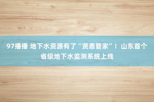 97播播 地下水资源有了“贤惠管家”！山东首个省级地下水监测系统上线