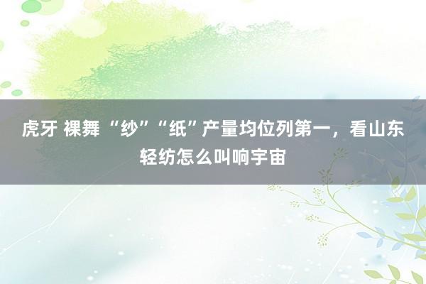 虎牙 裸舞 “纱”“纸”产量均位列第一，看山东轻纺怎么叫响宇宙