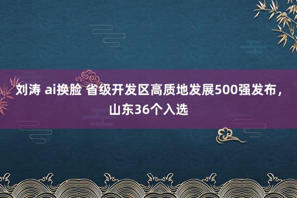 刘涛 ai换脸 省级开发区高质地发展500强发布，山东36个入选