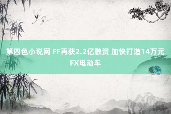 第四色小说网 FF再获2.2亿融资 加快打造14万元FX电动车