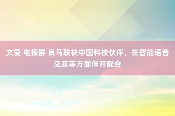 文爱 电报群 良马联袂中国科技伙伴，在智能语音交互等方面伸开配合