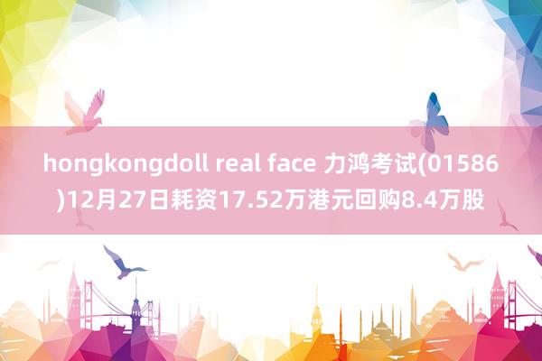 hongkongdoll real face 力鸿考试(01586)12月27日耗资17.52万港元回购8.4万股