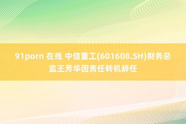 91porn 在线 中信重工(601608.SH)财务总监王芳华因责任转机辞任