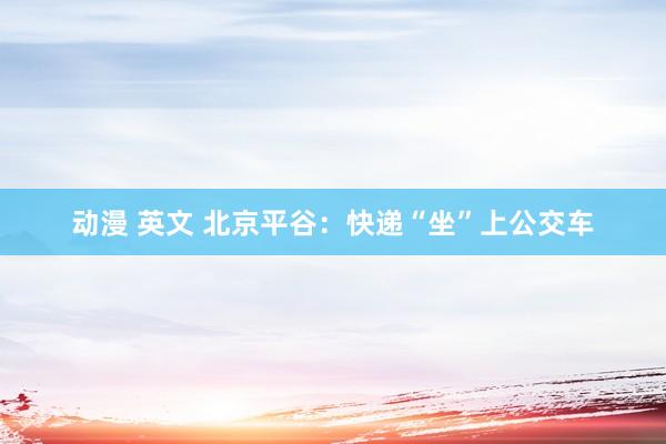 动漫 英文 北京平谷：快递“坐”上公交车