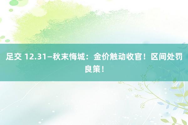 足交 12.31—秋末悔城：金价触动收官！区间处罚良策！