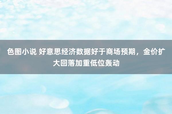 色图小说 好意思经济数据好于商场预期，金价扩大回落加重低位轰动