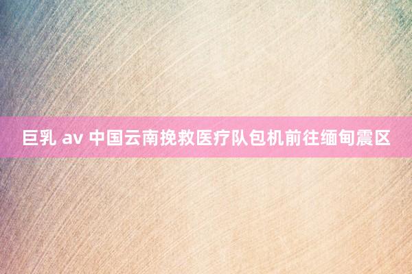 巨乳 av 中国云南挽救医疗队包机前往缅甸震区