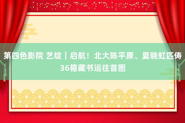 第四色影院 艺绽｜启航！北大陈平原、夏晓虹匹俦36箱藏书运往首图
