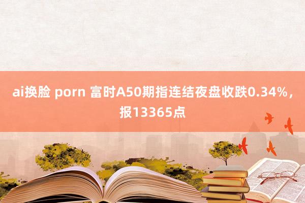 ai换脸 porn 富时A50期指连结夜盘收跌0.34%，报13365点