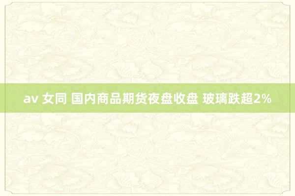 av 女同 国内商品期货夜盘收盘 玻璃跌超2%