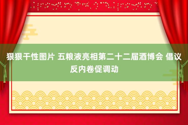 狠狠干性图片 五粮液亮相第二十二届酒博会 倡议反内卷促调动